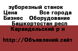 525 зуборезный станок › Цена ­ 1 000 - Все города Бизнес » Оборудование   . Башкортостан респ.,Караидельский р-н